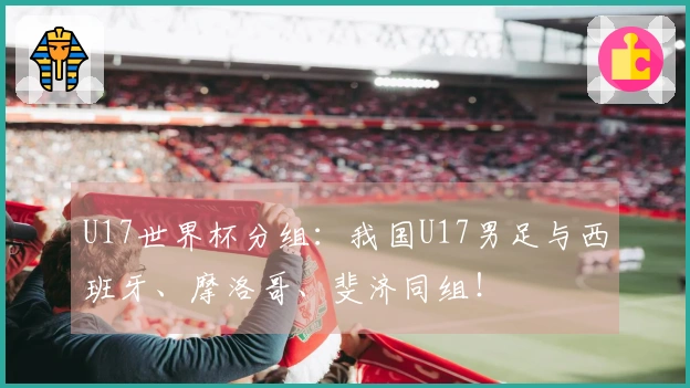 U17世界杯分组：我国U17男足与西班牙、摩洛哥、斐济同组！