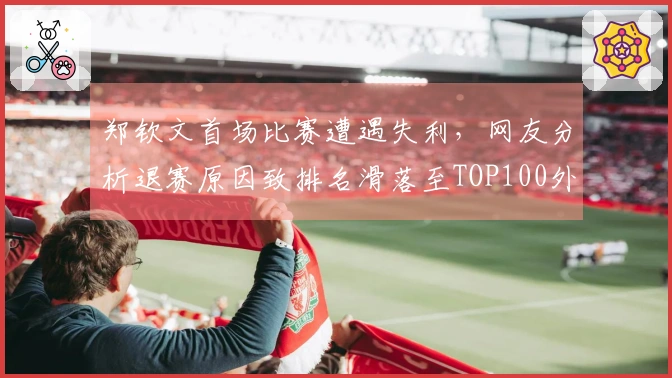 郑钦文首场比赛遭遇失利，网友分析退赛原因致排名滑落至TOP100外。