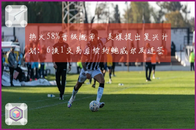 热火58%晋级概率，美媒提出复兴计划：6换1交易后续约鲍威尔及连签4人