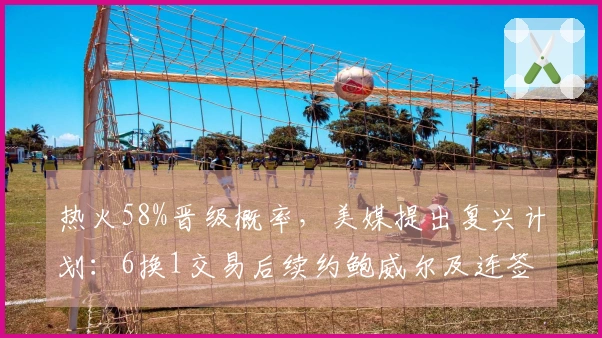 热火58%晋级概率,美媒提出复兴计划:6换1交易后续约鲍威尔及连签4人